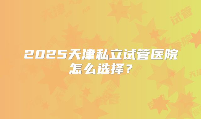 2025天津私立试管医院怎么选择?