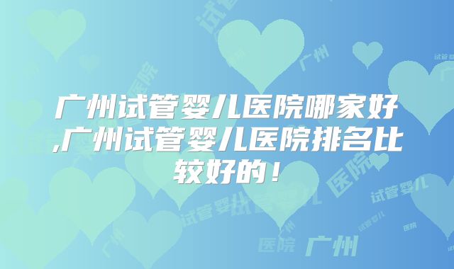 广州试管婴儿医院哪家好,广州试管婴儿医院排名比较好的！