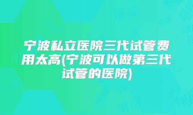 宁波私立医院三代试管费用太高(宁波可以做第三代试管的医院)