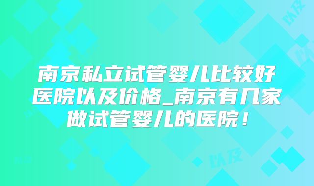 南京私立试管婴儿比较好医院以及价格_南京有几家做试管婴儿的医院！