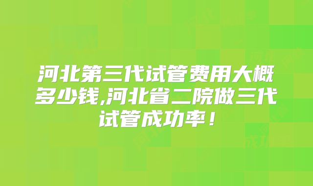 河北第三代试管费用大概多少钱,河北省二院做三代试管成功率！