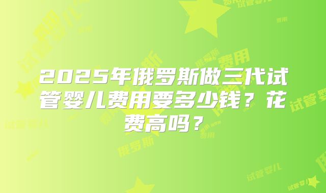 2025年俄罗斯做三代试管婴儿费用要多少钱?花费高吗?