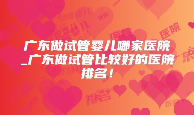 广东做试管婴儿哪家医院_广东做试管比较好的医院排名！