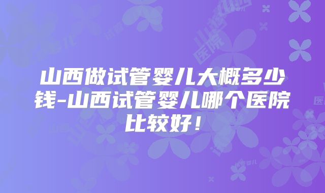 山西做试管婴儿大概多少钱-山西试管婴儿哪个医院比较好!