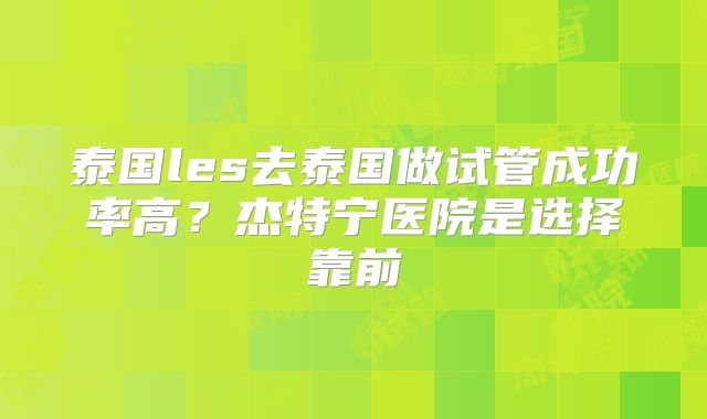 泰国les去泰国做试管成功率高？杰特宁医院是选择靠前