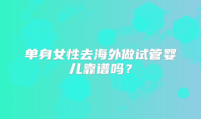 单身女性去海外做试管婴儿靠谱吗?