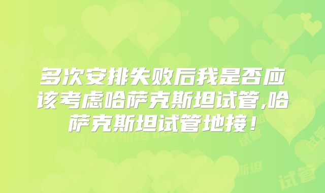 多次安排失败后我是否应该考虑哈萨克斯坦试管,哈萨克斯坦试管地接！