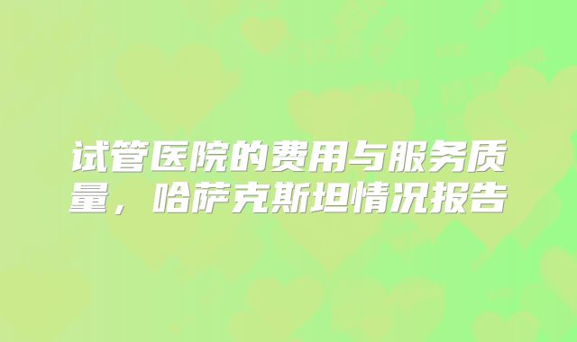 试管医院的费用与服务质量，哈萨克斯坦情况报告