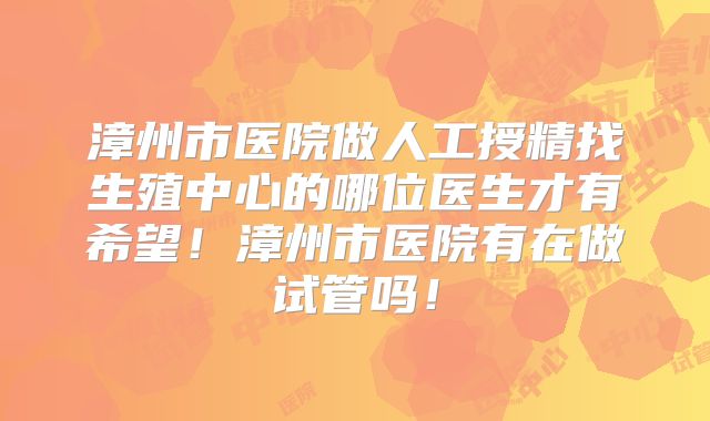 漳州市医院做人工授精找生殖中心的哪位医生才有希望!漳州市医院有在做试管吗!