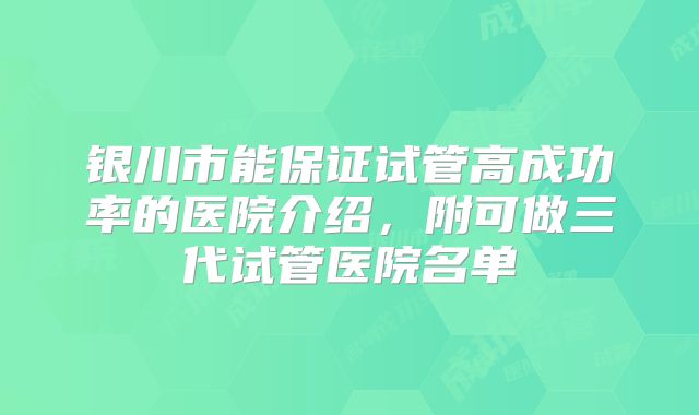 银川市能保证试管高成功率的医院介绍，附可做三代试管医院名单
