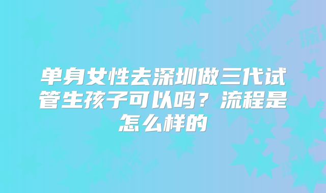 单身女性去深圳做三代试管生孩子可以吗？流程是怎么样的
