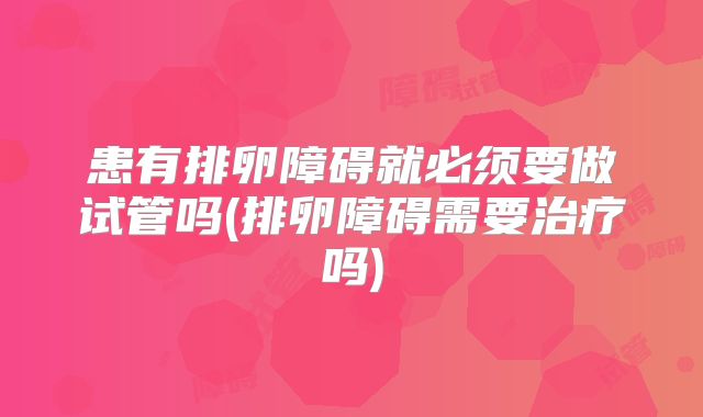 患有排卵障碍就必须要做试管吗(排卵障碍需要治疗吗)
