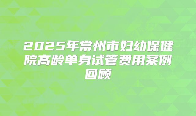 2025年常州市妇幼保健院高龄单身试管费用案例回顾