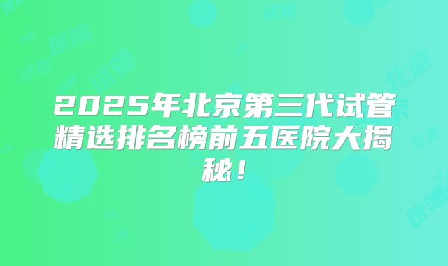 2025年北京第三代试管精选排名榜前五医院大揭秘！
