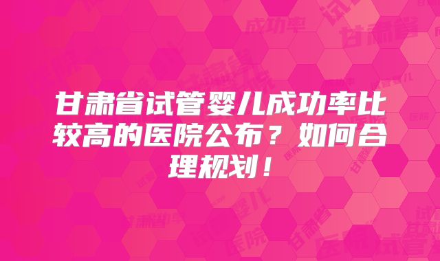 甘肃省试管婴儿成功率比较高的医院公布?如何合理规划!