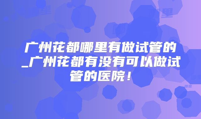 广州花都哪里有做试管的_广州花都有没有可以做试管的医院！