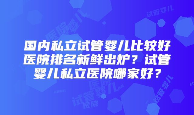 国内私立试管婴儿比较好医院排名新鲜出炉?试管婴儿私立医院哪家好?