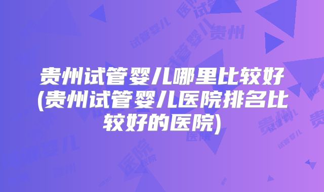 贵州试管婴儿哪里比较好(贵州试管婴儿医院排名比较好的医院)