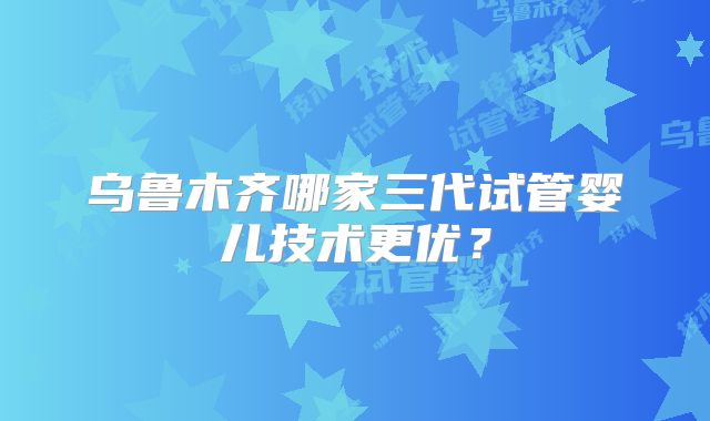 乌鲁木齐哪家三代试管婴儿技术更优?