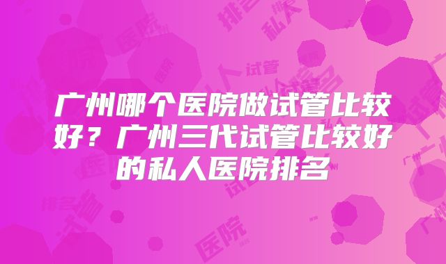广州哪个医院做试管比较好?广州三代试管比较好的私人医院排名