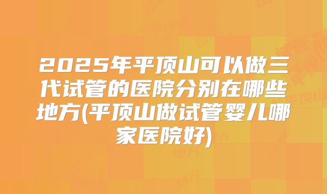 2025年平顶山可以做三代试管的医院分别在哪些地方(平顶山做试管婴儿哪家医院好)