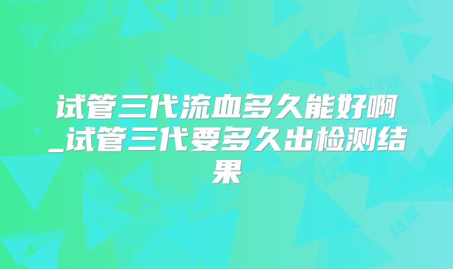 试管三代流血多久能好啊_试管三代要多久出检测结果