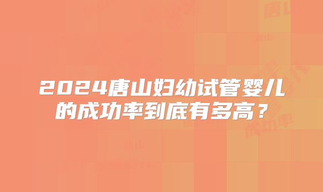 2024唐山妇幼试管婴儿的成功率到底有多高？