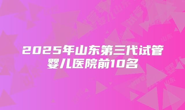 2025年山东第三代试管婴儿医院前10名