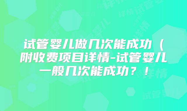 试管婴儿做几次能成功(附收费项目详情-试管婴儿一般几次能成功?!