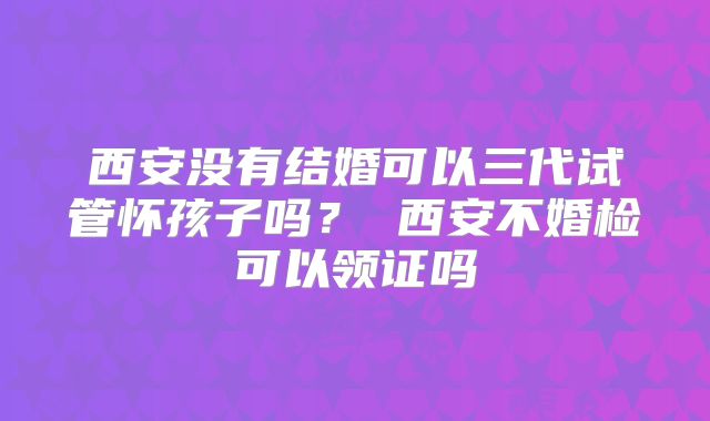 西安没有结婚可以三代试管怀孩子吗? 西安不婚检可以领证吗
