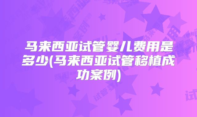 马来西亚试管婴儿费用是多少(马来西亚试管移植成功案例)