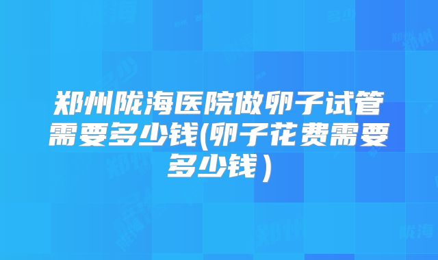 郑州陇海医院做卵子试管需要多少钱(卵子花费需要多少钱）