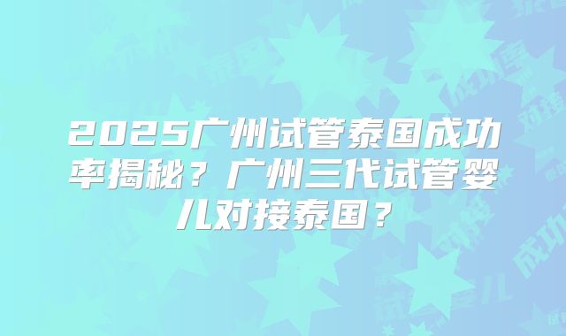 2025广州试管泰国成功率揭秘？广州三代试管婴儿对接泰国？