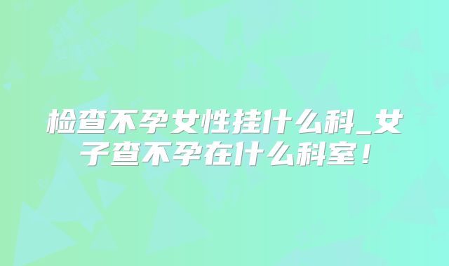 检查不孕女性挂什么科_女子查不孕在什么科室！