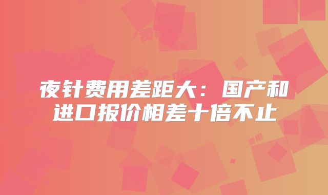 夜针费用差距大:国产和进口报价相差十倍不止