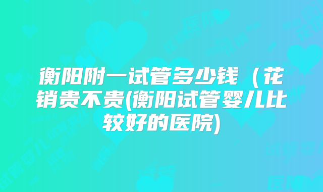 衡阳附一试管多少钱（花销贵不贵(衡阳试管婴儿比较好的医院)