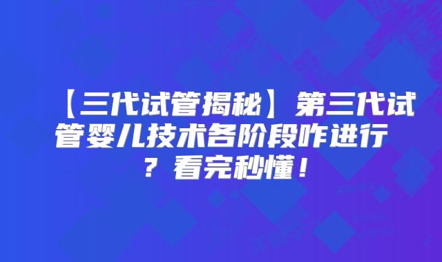 【三代试管揭秘】第三代试管婴儿技术各阶段咋进行?看完秒懂!