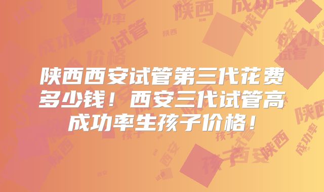 陕西西安试管第三代花费多少钱！西安三代试管高成功率生孩子价格！