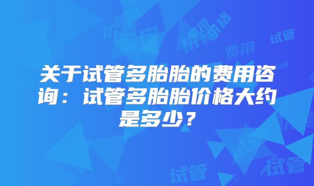 关于试管多胎胎的费用咨询:试管多胎胎价格大约是多少?