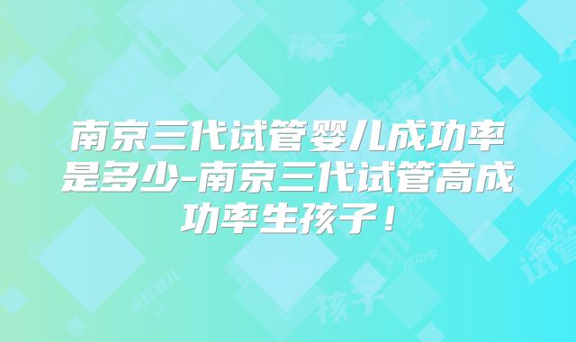 南京三代试管婴儿成功率是多少-南京三代试管高成功率生孩子！