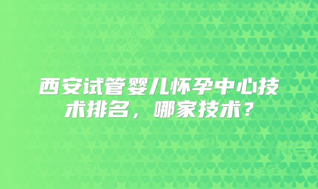 西安试管婴儿怀孕中心技术排名，哪家技术？