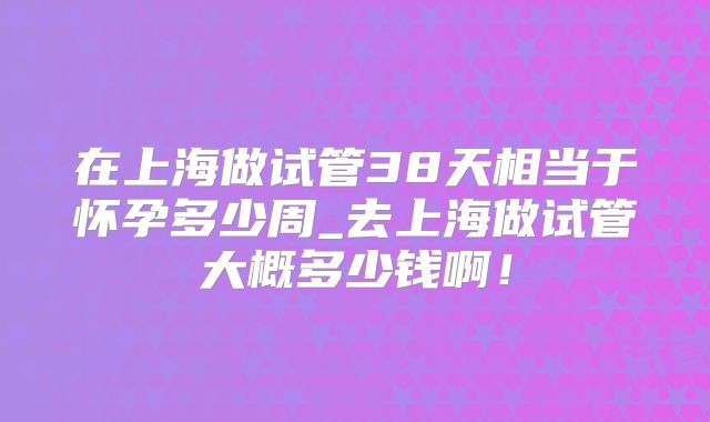 在上海做试管38天相当于怀孕多少周_去上海做试管大概多少钱啊！