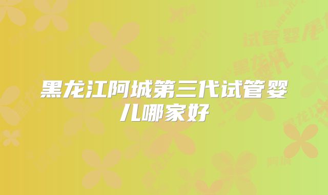 黑龙江阿城第三代试管婴儿哪家好