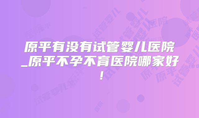 原平有没有试管婴儿医院_原平不孕不育医院哪家好!