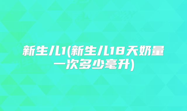新生儿1(新生儿18天奶量一次多少毫升)