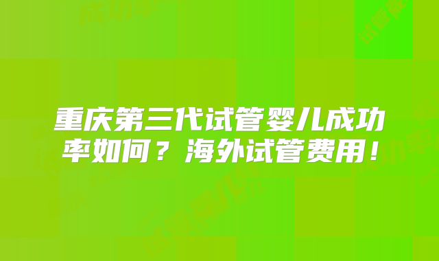 重庆第三代试管婴儿成功率如何?海外试管费用!