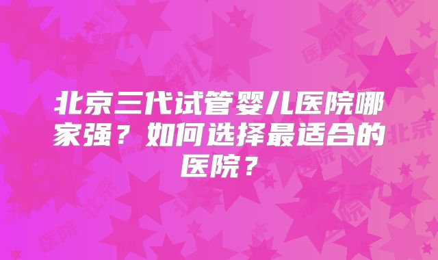 北京三代试管婴儿医院哪家强？如何选择最适合的医院？