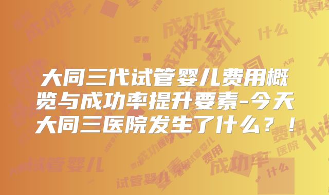 大同三代试管婴儿费用概览与成功率提升要素-今天大同三医院发生了什么?!
