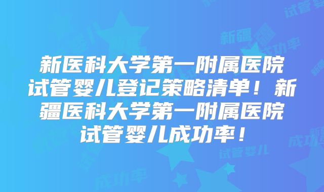 新医科大学第一附属医院试管婴儿登记策略清单!新疆医科大学第一附属医院试管婴儿成功率!