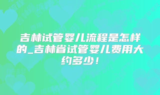 吉林试管婴儿流程是怎样的_吉林省试管婴儿费用大约多少！
